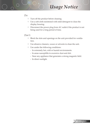 Page 3
3English

Usage Notice

Do:
	Turnofftheproductbeforecleaning.
	Useasoftclothmoistenedwithmilddetergenttocleanthe
displayhousing.
	DisconnectthepowerplugfromACoutletiftheproductisnot
beingusedforalongperiodoftime.
Don’t:
	Blocktheslotsandopeningsontheunitprovidedforventila-
tion.
	Use	abrasive	cleaners,	waxes	or...