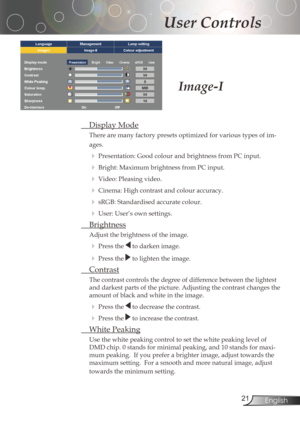 Page 21
2English

User Controls

DisplayMode
There	are	many	factory	presets	optimized	for	various	types	of	im-
ages.
Presentation:GoodcolourandbrightnessfromPCinput.
Bright:	Maximum	brightness	from	PC	input.
Video:Pleasingvideo.
Cinema:Highcontrastandcolouraccuracy.
sRGB:Standardisedaccuratecolour.
User:User’sownsettings.
Brightness
Adjustthebrightnessoftheimage....