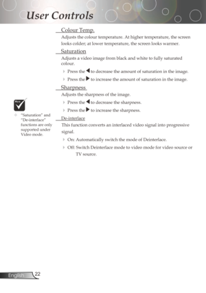Page 22
22English

User Controls

ColourTemp.
Adjusts	the	colour	temperature.	At	higher	temperature,	the	screen	
looks	colder;	at	lower	temperature,	the	screen	looks	warmer.	
Saturation
Adjustsavideoimagefromblackandwhitetofullysaturated
colour.
Pressthetodecreasetheamountofsaturationintheimage.
Pressthetoincreasetheamountofsaturationintheimage.
...