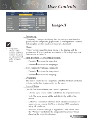 Page 23
23English

User Controls

Frequency
“Frequency”changesthedisplaydatafrequencytomatchthefre-
quency	of	your	computer’s	graphic	card.	If	you	experience	a	vertical	
flickering	bar,	use	this	function	to	make	an	adjustment.
 Phase
“Phase”	synchronizes	the	signal	timing	of	the	display	with	the	
graphic	card.	If	you	experience	an	unstable	or	flickering	image,	use	
thisfunctiontocorrectit.
	 Hor.	Position	(Horizontal	Position)...