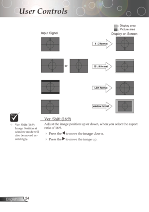 Page 24
24English

User Controls

	 Ver.	Shift	(16:9)
Adjust	the	image	position	up	or	down,	when	you	select	the	aspect	
ratio	of	16:9.
Pressthetomovetheimagedown.
Pressthetomovetheimageup.
Input Signal
Display area
Picture area
Display on Screen
	Ver.	Shift	(16:9):	
ImagePositionat
windowmodewill
alsobemovedac
-cordingly. 