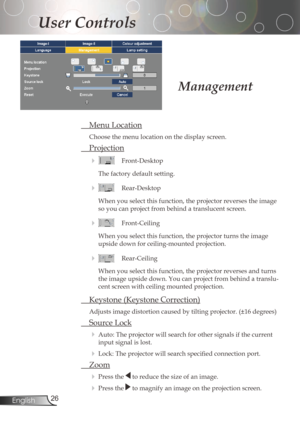 Page 26
26English

User Controls

MenuLocation
Choosethemenulocationonthedisplayscreen.
Projection
 Front-Desktop
Thefactorydefaultsetting.
 Rear-Desktop
When	you	select	this	function,	the	projector	reverses	the	image	
soyoucanprojectfrombehindatranslucentscreen.
 Front-Ceiling
When	you	select	this	function,	the	projector	turns	the	image...