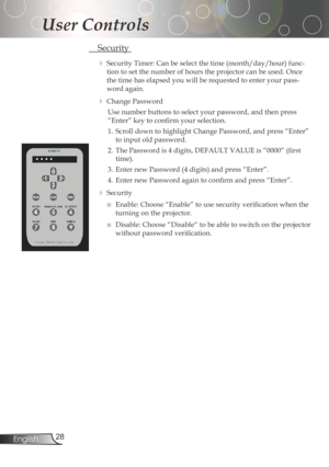 Page 28
2English

User Controls

Security
SecurityTimer:Canbeselectthetime(month/day/hour)func-
tiontosetthenumberofhourstheprojectorcanbeused.Once
thetimehaselapsedyouwillberequestedtoenteryourpass
-
wordagain.
ChangePassword
Use	number	buttons	to	select	your	password,	and	then	press	
“Enter”	key	to	confirm	your	selection.
1.	 Scroll	down	to...