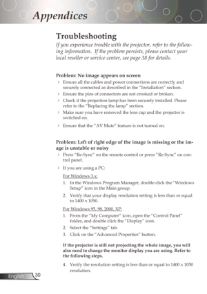 Page 30
30English

Appendices

Problem: No image appears on screen
Ensureallthecablesandpowerconnectionsarecorrectlyand
securelyconnectedasdescribedinthe“Installation”section.
Ensurethepinsofconnectorsarenotcrookedorbroken.
Checkiftheprojectionlamphasbeensecurelyinstalled.Please
refertothe“Replacingthelamp”section....