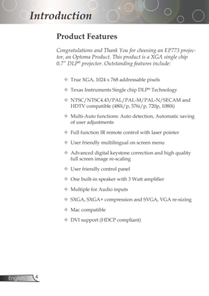 Page 4
4English

Introduction

Product Features

Congratulations and Thank You for choosing an EP773 projec-
tor, an Optoma Product. This product is a XGA single chip 
0.7” DLP® projector. Outstanding features include:
True	XGA,	1024	x	768	addressable	pixels
Texas	Instruments	Single	chip	DLP®Technology
NTSC/NTSC4.43/PAL/PAL-M/PAL-N/SECAMand
HDTV	compatible	(480i/p,	576i/p,	720p,	1080i)
 Multi-Auto	functions:	Auto	detection,	Automatic	saving	
ofuseradjustments
...