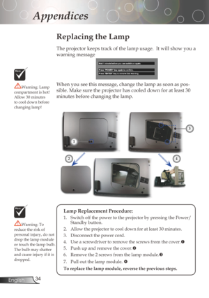 Page 34
34English

Appendices

Replacing the Lamp
Theprojectorkeepstrackofthelampusage.Itwillshowyoua
warningmessage
When	you	see	this	message,	change	the	lamp	as	soon	as	pos
-
sible.	Make	sure	the	projector	has	cooled	down	for	at	least	30	
minutesbeforechangingthelamp.Warning:Lamp
compartmentishot!
Allow	30	minutes	
tocooldownbefore
changinglamp!
Warning:To...