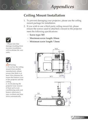 Page 37
3English

Appendices

Pleasenotethat
damageresultingfrom
incorrectinstallation
willinvalidatethewar
-ranty.
Ceiling Mount Installation
1.	 To	prevent	damaging	your	projector,	please	use	the	ceiling	 mountpackageforinstallation.
2.	 If	you	wish	to	use	a	third	party	ceiling	mount	kit,	please	 ensurethescrewsusedtoattachedamounttotheprojector
meet	the	following	specifications:
Screw type: M3...