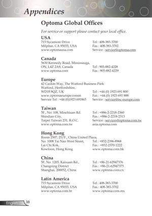 Page 38
3English

Appendices

Optoma Global Offices
For service or support please contact your local office.
USA
715	Sycamore	Drive		Tel	:	408-383-3700
Milpitas,	CA	95035,	USA		 Fax	:	408-383-3702	
www.optomausa.com Service:
service@optoma.com
Canada
5630	Kennedy	Road,	Mississauga,
ON,	L4Z	2A9,	Canada		Tel	:	905-882-4228
www.optoma.com	 Fax	:	905-882-4229
Europe
42	Caxton	Way,	The	Watford	Business	Park	
Watford,	Hertfordshire,		
WD18	8QZ,	UK	Tel	:	+44	(0)	1923	691	800
www.optomaeurope.comm...
