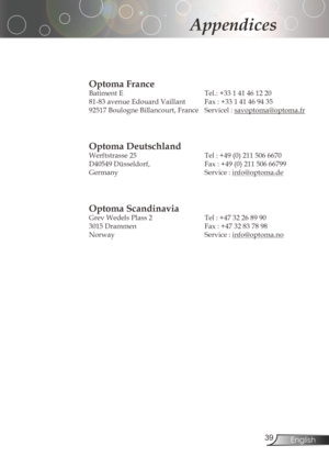 Page 39
3English

Appendices

Optoma France 
Batiment	E			Tel.:	+33	1	41	46	12	20	
81-83	avenue	Edouard	Vaillant			 Fax	:	+33	1	41	46	94	35
92517	Boulogne	Billancourt,	France		 Servicel	:	
savoptoma@optoma.fr

Optoma Deutschland
Werftstrasse	25			 Tel	:	+49	(0)	211	506	6670
D40549	Düsseldorf,			 Fax	:	+49	(0)	211	506	66799
Germany Service:
info@optoma.de

Optoma Scandinavia
Grev	Wedels	Plass	2			Tel	:	+47	32	26	89	90		
3015...