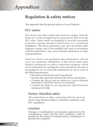 Page 40
40English

Appendices

Regulation & safety notices
This	appendix	lists	the	general	notices	of	your	Projector.	
FCC notice 
Thisdevice has been tested and found to comply with the
limits 	for 	a 	Class 	B 	digital 	device 	pursuant 	to 	Part 	15 	of 	the	
FCC rules. These limits are designed to provide reasonable
p r o t e c t i o n a g a i n s t h a r m f u l i n t e r f e r e n c e i n a r e s i d e...