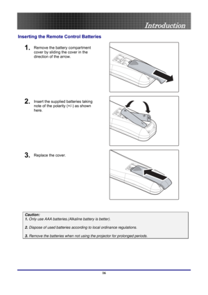 Page 16
 
Introduction 
Inserting the Remote Control Batteries 
1. Remove the battery compartment 
cover by sliding the cover in the 
direction of the arrow. 
 
2. Insert the supplied batteries taking 
note of the polarity (+/-) as shown 
here. 
 
3. Replace the cover. 
 
 
Caution:  
1. Only use AAA batteries.(Alkaline battery is better). 
 
2. Dispose of used batteries accordi ng to local ordinance regulations.  
 
3. Remove the batteries when not usi ng the projector for prolonged periods. 
 
16  