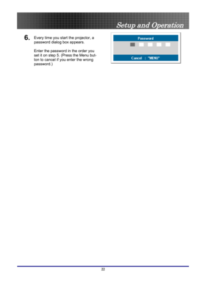 Page 22
 
Setup and Operation 
6. Every time you start the projector, a 
password dialog box appears. 
 
Enter the password in the order you 
set it on step 5. (Press the Menu but-
ton to cancel if you enter the wrong 
password.) 
 
 
22  