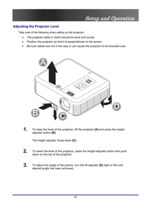 Page 23
 
Setup and Operation 
Adjusting the Projector Level 
Take note of the following when setting up the projector: 
•  The projector table or stand should be level and sturdy. 
• Position the projector so that it is perpendicular to the screen. 
• Be sure cables are not in the way or can cause the projector to be knock\
ed over. 
 
A
C
B
D
 
1.  To raise the level of the projector, lift the projector  [A] and press the height-
adjuster button  [B].  
The height adjuster drops down  [C].  
2.  To lower the...