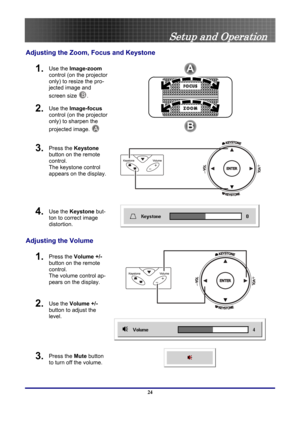 Page 24
 
Setup and Operation 
Adjusting the Zoom, Focus and Keystone 
1.  Use the Image-zoom 
control (on the projector 
only) to resize the pro-
jected image and 
screen size 
B. 
2.  Use the Image-focus  
control (on the projector 
only) to sharpen the 
projected image.  
A  
3.  Press the Keystone 
button on the remote 
control. 
The keystone control 
appears on the display.   
 
4.  Use the Keystone  but-
ton to correct image 
distortion. 
 
Adjusting the Volume 
1.  Press the  Volume +/-  
button on the...