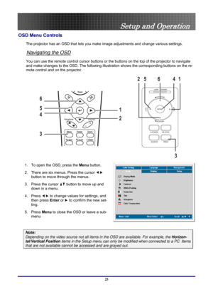 Page 25
 
Setup and Operation 
OSD Menu Controls 
The projector has an OSD that lets you ma ke image adjustments and change various settings.  
Navigating the OSD 
You can use the remote control cursor buttons or the buttons on the top of the projector to navigate 
and make changes to the OSD. The following illust ration shows the corresponding buttons on the re-
mote control and on the projector. 
14
3
6
25
1
2
3 4 5 6
 
1.  To open the OSD, press the  Menu button.  
2.  There are six menus. Press the cursor...