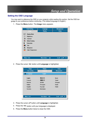Page 26
 
Setup and Operation 
Setting the OSD Language 
You may want to reference the OSD on your projec tor while reading this section. Set the OSD lan-
guage to your preference before conti nuing. (The default language is English.) 
1. Press the Menu button. The Image menu appears. 
 
2.  Press the cursor  button until Language is highlighted.  
 
3.  Press the cursor  button until Language is highlighted. 
4. Press the  button until your language is displayed.  
5. Press the 
Menu button twice to close the...