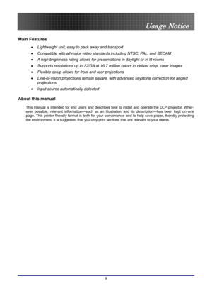 Page 5
 
Usage Notice 
5 
Main Features 
•   Lightweight unit, easy to pack away and transport 
•   Compatible with all major video standards including NTSC, PAL, and SECAM 
•   A high brightness rating allows for presentations in daylight or in lit rooms 
•   Supports resolutions up to SXGA at 16.7 million colors to deliver crisp, clear images  
•   Flexible setup allows for front and rear projections 
•   Line-of-vision projections remain square, with advanced keystone correction for angled 
projections 
•...