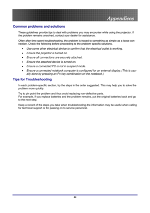 Page 44
 
Appendices 
44 
Common problems and solutions 
These guidelines provide tips to deal with problems you may encounter while using the projector. If 
the problem remains unsolved, cont act your dealer for assistance. 
Often after time spent troubleshooting, the problem is traced to something as simple as a loose con-
nection. Check the following before proceedi ng to the problem-specific solutions. 
• Use some other electrical device to confirm that the electrical outlet is working. 
• Ensure the...