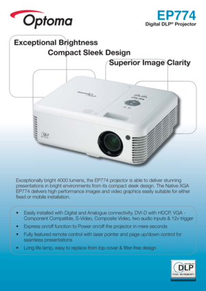 Page 1EP774
Digital DLP® Projector
Exceptionally bright 4000 lumens, the EP774 projector is able to deliver stunning 
presentations in bright environments from its compact sleek design. The Native XGA 
EP774 delivers high performance images and video graphics easily suitable for either 
ﬁ xed or mobile installation.
•  Easily installed with Digital and Analogue connectivity, DVI-D with HDCP, VGA - 
Component Compatible, S-Video, Composite Video, two audio inputs & 12v trigger
•  Express on/off function to...