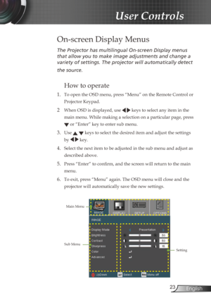 Page 2323English
User Controls
The	Projector	has	multilingual	On-screen	Display	menus	
that	allow	you	to	make	image	adjustments	and	change	a	
variety	of	settings.	The	projector	will	automatically	detect	
the	source.	
How to operate 
1. To open the OSD menu, press “Menu” on the Remote Control or 
Projector Keypad.
2  When OSD is displayed, use
   keys to select any item in the 
main menu. While making a selection on a particular page, press  
 or “Enter” key to enter sub menu.
3. Use   keys to select the desired...