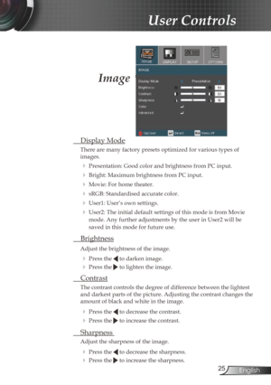 Page 2525English
User Controls
Image
 Display Mode
There are many factory presets optimized for various types of   
images.
  Presentation: Good color and brightness from PC input.
 Bright: Maximum brightness from PC input.
 Movie: For home theater.
 sRGB: Standardised accurate color.
 User1: User’s own settings.
 User2: The initial default settings of this mode is from Movie 
mode. Any further adjustments by the user in User2 will be 
saved in this mode for future use. 
  Brightness
Adjust the brightness...