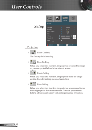 Page 3232
English
User Controls
Setup
  Projection
    Front-Desktop
The factory default setting.
 
    Rear-Desktop
When you select this function, the projector reverses the image 
so you can project behind a translucent screen.
 
    Front-Ceiling 
When you select this function, the projector turns the image 
upside down for ceiling-mounted projection.
 
    Rear-Ceiling 
When you select this function, the projector reverses and turns 
the image upside down at same time. You can project from 
behind a...