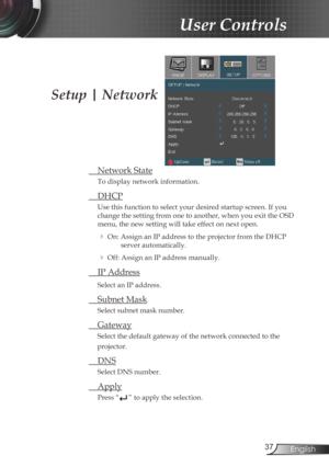 Page 3737English
User Controls
Setup | Network
 Network State
To display network information.
 DHCP
Use this function to select your desired startup screen. If you 
change the setting from one to another, when you exit the OSD 
menu, the new setting will take effect on next open.
 On: Assign an IP address to the projector from the DHCP 
server automatically.
 Off: Assign an IP address manually.
  IP Address
Select an IP address.
 Subnet Mask
Select subnet mask number.
 Gateway
Select the default gateway of...