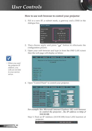 Page 3838
English
User Controls
1.  Fill  in  a  new  IP,  a  subnet  mask,  a  gateway  and  a  DNS  in  the 
dialogue box.
2.  Then  choose  apply  and  press  “”  botton  to  effectuate  the 
confi  guration process.
3.  Open  your  web  browser  and  type  in  from  the  OSD  LAN  screen  then the web page will display as below:
4.  Open “ Control Panel” to control your projector. 
 
For example:  Use  Microsoft  Internet  Explorer  (IE)  web  browser  to  control  the  projector  ,  the  IP  address  is...