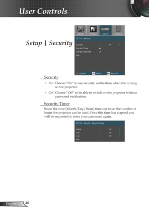 Page 4040
English
User Controls
Setup | Security
  Security
 
On: Choose “On” to use security verification when the turning  on the projector.
 Off: Choose “Off” to be able to switch on the projector without  password verification.
 Security Timer
Select the time (Month/Day/Hour) function to set the number of 
hours the projector can be used. Once this time has elapsed you 
will be requested to enter your password again.  