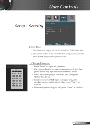 Page 414English
User Controls
Setup | Security
■ First Time:
1.	The	Password	is	4	digits,	DEFAULT	VALUE	is	“1234”.	( first	time)
2.  Use number buttons on the remote to select your password, and then 
press 
“Enter”	key	to	confirm	your	selection.
  Change Password
1.  Press “Enter” to input old password.
2.  Use number button to enter current password, and then 
press “Enter” key again to reveal next OSD menu.
3

.  Scroll down to highlight Password, and then press 
“Enter” to activate.
4

.  Enter new...