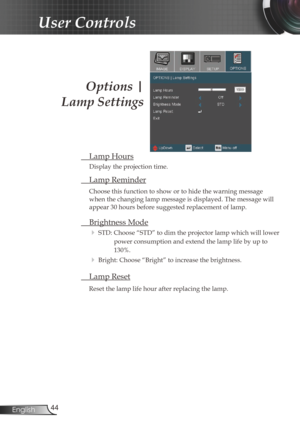 Page 4444
English
User Controls
Options | 
Lamp Settings
  Lamp Hours
Display the projection time.
 Lamp Reminder
Choose this function to show or to hide the warning message 
when the changing lamp message is displayed. The message will 
appear 30 hours before suggested replacement of lamp. 
  Brightness Mode
  
STD: Choose “STD” to dim the projector lamp which will lower 
power consumption and extend the lamp life by up to 
130%. 
 Bright: Choose “Bright” to increase the brightness.
  Lamp Reset
Reset the...