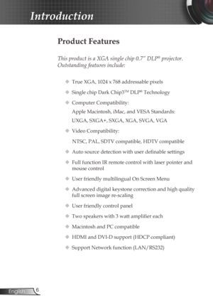 Page 66
English
Introduction
Product Features
 
This product is a XGA single chip 0.7” DLP® projector. 
Outstanding features include:
  True XGA, 1024 x 768 addressable pixels
  Single chip Dark Chip3
TM DLP® Technology
  Computer Compatibility: 
Apple Macintosh, iMac, and VESA Standards:
UXGA, SXGA+, SXGA, XGA, SVGA, VGA
  Video Compatibility: 
NTSC, PAL, SDTV compatible, HDTV compatible
  Auto source detection with user definable settings
  Full function IR remote control with laser pointer and 
mouse...