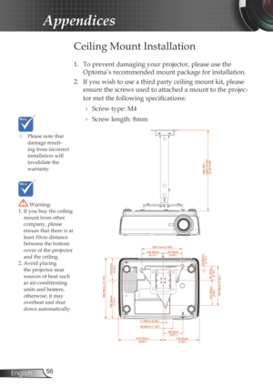 Page 5656
English
Appendices
	 Please note that 
damage result-
ing from incorrect 
installation will 
invalidate the  
warranty.
Ceiling Mount Installation
1. To prevent damaging your projector, please use the 
Optoma’s recommended mount package for installation.
2.

  If you wish to use a third party ceiling mount kit, please 
ensure the screws used to attached a mount to the projec -
tor met the following specifications:
   Screw type: M4
 
 Screw length: 8mm
 Warning: 
1. If you buy the ceiling  mount...