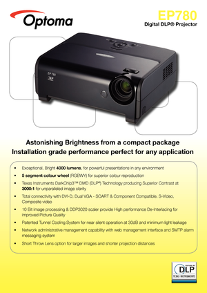 Page 1
EP780
Digital DLP® Projector
•  Exceptional, Bright 4000 lumens, for powerful presentations in any environment
• 5 segment colour wheel (RGBWY) for superior colour reproduction
•  Texas Instruments DarkChip3™ DMD (DLP®) Technology producing Superior Contrast at  
3000:1 for unparalleled image clarity
•   Total connectivity with DVI-D, Dual VGA - SCART & Component Compatible, S-Video,  
Composite video
•   10 Bit image processing & DDP3020 scaler provide High performance De-Interlacing for 
improved...