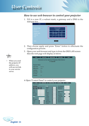 Page 36
English3
User Controls

1. Fill  in  a  new  IP,  a  subnet  mask,  a  gateway  and  a  DNS  in  the 
dialogue box .
2. Then  choose  apply  and  press  "Enter"  botton  to  effectuate  the 
configuration process.
3.  Open your web browser and type in from the OSD LAN screen 
then the web page will display as below:
4: Open "Control Panel" to control your projector. 
 
How to use web browser to control your projector
	When you used the projector IP address, you will can not link to...