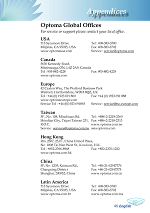 Page 47
English
Appendices

Optoma Global Offices
For	service	or	support	please	contact	your	local	office.
USA
715 Sycamore Drive  Tel : 408-383-3700
Milpitas, CA 95035, USA   Fax: 408-383-3702 
www.optomausa.com  Service : 
service@optoma.com
Canada
5630 Kennedy Road, 
Mississauga, ON, L4Z 2A9, Canada
Tel : 905-882-4228 Fax: 905-882-4229
www.optoma.com
Europe
42 Caxton Way, The Watford Business Park 
Watford, Hertfordshire, WD18 8QZ, UK 
Tel : +44 (0) 1923 691 800 Fax: +44 (0) 1923 691 888...