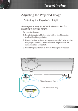 Page 177English
Installation
Adjusting the Projected Image
Adjusting the Projector’s Height
The	projector	is	equipped	with	elevator	feet	for		
adjusting
	the	image	height.
  To raise the image:
1.
 Locate the adjustable foot you wish to modify on the 
underside of the projector. 
2.

  Rotate the four adjustable rings counter clockwise to raise 
the projector or clockwise to lower it. Repeat with the 
remaining feet as needed.
3.

  Reset the projector on its feet and re-adjust as needed. 
Tilt-Adjustment...