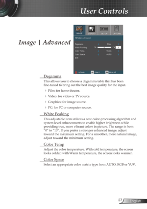 Page 2727English
User Controls
Image | Advanced
 Degamma
This allows you to choose a degamma table that has been  
fine-tuned to bring out the best image quality for the input.
 
  Film: for home theater.
 
 Video: for video or TV source.
 
 Graphics: for image source.
 
  PC: for PC or computer source.
  White Peaking
This adjustable item utilizes a new color-processing algorithm and 
system level enhancements to enable higher brightness while  
providing true, more vibrant colors in picture. The range is...