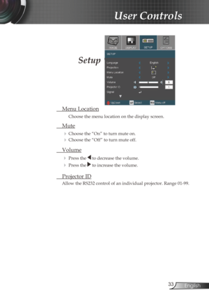 Page 3333English
User Controls
Setup
 Menu Location
Choose the menu location on the display screen.
 Mute
  
Choose the “On” to turn mute on. 
 Choose the “Off” to turn mute off. 
 
Volume
  Press the  to decrease the volume.
 
  Press the  to increase the volume.
  Projector ID
Allow the RS232 control of an individual projector. Range 01-99.
Setup 