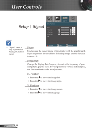 Page 3434
English
User Controls
Setup | Signal
  Phase
Synchronize the signal timing of the display with the graphic card. 
If you experience an unstable or flickering image, use this function 
to correct it.
 Frequency
Change the display data frequency to match the frequency of your 
computer’s graphic card. If you experience a vertical flickering bar, 
use this function to make an adjustment.
 H. Position
 
Press the  to move the image left.
 Press the  to move the image right. 
  V. Position
 
Press the...