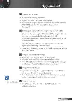 Page 4747English
Appendices
 Image is out of focus
 
Make sure the lens cap is removed.
 Adjusts the Focus Ring on the projector lens. 
 Make sure the projection screen is between the required distance 
3.9 to 32.8 feet (1.2 to 10.0 meters) from the projector.  
See page 18.
  The image is stretched when displaying 16:9 DVD title
When you play anamorphic DVD or 16:9 DVD, the projector will 
show the best image in 16:9 format on projector side.
If you play 4:3 format DVD title, please change the format as 4:3...