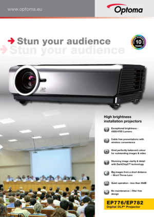 Page 1www.optoma.eu
EP776/EP782
Digital DLP® Projector
High brightness 
installation projectors
 Exceptional brightness - 
4300/4700 Lumens
  Cable free presentations with 
wireless convenience 
  Vivid perfectly balanced colour 
for outstanding images & video
  Stunning image clarity & detail 
with DarkChip3™ technology
  Big images from a short distance 
- Short Throw Lens 
  Quiet operation - less than 30dB
� No maintenance – filter free 
design
 Stun your audience  
 Stun your audience       