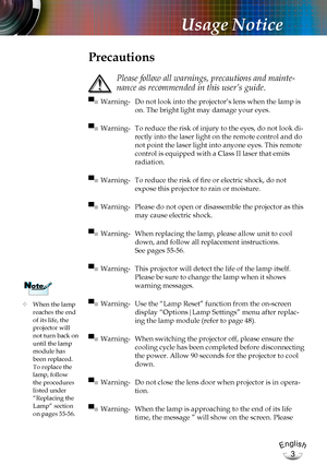 Page 3English
3
English
3
Usage Notice
	When the lamp reaches the end of its life, the projector will not turn back on until the lamp module has 
been replaced. To replace the lamp, follow the procedures listed under “Replacing the Lamp” section 
on pages 55-56.
NoteNote
Precautions
 
Please follow all warnings, precautions and mainte-
nance as recommended in this user’s guide.
▀■ Warning- Do not look into the projector’s lens when the lamp is 
on. The bright light may damage your eyes.
▀■ Warning- To reduce...