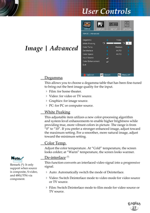 Page 27English
27
English
27
User Controls
 Degamma
This allows you to choose a degamma table that has been fine-tuned 
to bring out the best image quality for the input.
  Film: for home theater.
  Video: for video or TV source.
  Graphics: for image source.
  PC: for PC or computer source.
  White Peaking
This adjustable item utilizes a new color-processing algorithm 
and system level enhancements to enable higher brightness while 
providing true, more vibrant colors in picture. The range is from 
“0” to...