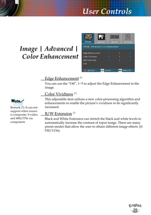 Page 29English
29
English
29
User Controls
 Edge Enhancement (*)
You can use the “Off”, 1~5 to adjust the Edge Enhancement in the 
image. 
 Color Vividness (*)
This adjustable item utilizes a new color-processing algorithm and 
enhancements to enable the picture’s vividness to be significantly 
increased.
 B/W Extension (*)
Black and White Extension can stretch the black and white levels to 
automatically increase the contrast of input image. There are many  
preset modes that allow the user to obtain different...