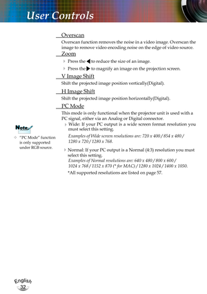 Page 32English
32
English
32
User Controls
	“PC Mode” function is only supported under RGB source.
NoteNote
 Overscan
Overscan function removes the noise in a video image. Overscan the 
image to remove video encoding noise on the edge of video source.
 Zoom
  Press the  to reduce the size of an image.
  Press the  to magnify an image on the projection screen.
  V Image Shift
Shift the projected image position vertically(Digital). 
 H Image Shift
Shift the projected image position horizontally(Digital). 
 PC...