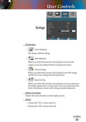 Page 35English
35
English
35
User Controls
 Projection
    Front-Desktop
The factory default setting.
    Rear-Desktop
When you select this function, the projector reverses the  
image so you can project behind a translucent screen.
    Front-Ceiling 
When you select this function, the projector turns the image 
upside down for ceiling-mounted projection.
    Rear-Ceiling 
When you select this function, the projector reverses and turns 
the image upside down at same time. You can project from be-
hind a...