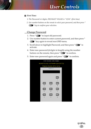 Page 39English
39
English
39
User Controls
■ First Time:
1. The Password is 4 digits, DEFAULT VALUE is “1234”. ( first time)
2.  Use number buttons on the remote to select your password, and then press “
” key to confirm your selection.
 Change Password
1.  Press “” to input old password.
2. Use number button to enter current password, and then press “
” key again to reveal next OSD menu.
3. Scroll down to highlight Password, and then press “” to 
activate.
4. Enter new password (4 digits in length) using the...