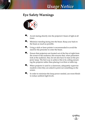 Page 5English
5
English
5
Usage Notice
Eye Safety Warnings
 
▀■ Avoid staring directly into the projector's beam of light at all 
times.
▀■ Minimize standing facing into the beam. Keep your back to 
the beam as much as possible.
▀■ Using a stick or laser pointer is recommended to avoid the 
need for the presenter to enter the beam. 
▀■ Ensure that projectors are located out of the line of sight from 
the screen to the audience; this ensures that, when presenters 
look at the audience, they do not also have...