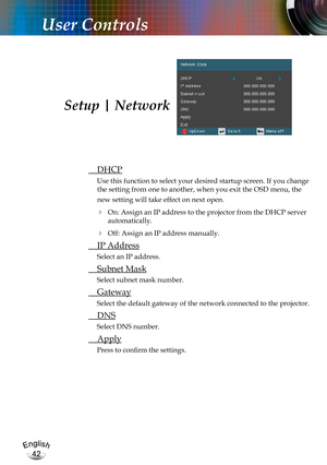 Page 42English
42
English
42
User Controls
 DHCP
Use this function to select your desired startup screen. If you change 
the setting from one to another, when you exit the OSD menu, the 
new setting will take effect on next open.
  On: Assign an IP address to the projector from the DHCP server 
automatically.
  Off: Assign an IP address manually.
 IP Address
Select an IP address.
 Subnet Mask
Select subnet mask number.
 Gateway
Select the default gateway of the network connected to the projector.
 DNS
Select...